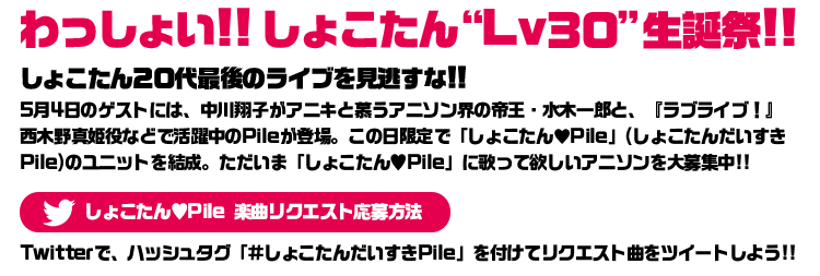 しょこたん20代最後のライブを見逃すな!!
5月4日のゲストには、中川翔子がアニキと慕うアニソン界の帝王・水木一郎と、
『ラブライブ！』西木野真姫役などで活躍中のPileが登場。
この日限定で「しょこたん♥Pile」(しょこたんだいすきPile)のユニットを結成。
ただいま「しょこたん♥Pile」に歌って欲しいアニソンを大募集中!!