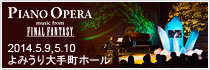 PIANO OPERA music from FINAL FANTASY 2014.5.9(金)5.10(土)＠よみうり大手町ホール